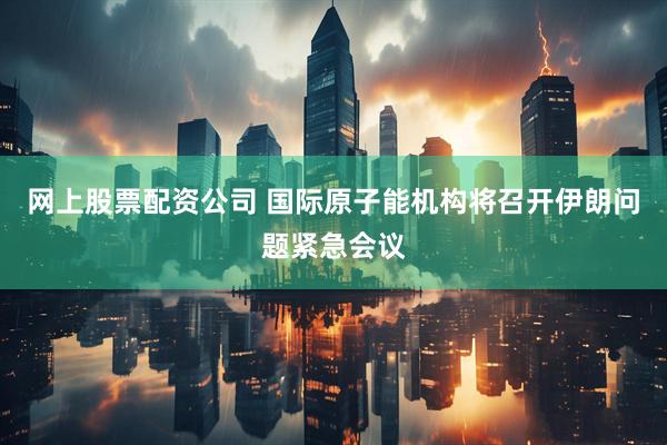 网上股票配资公司 国际原子能机构将召开伊朗问题紧急会议