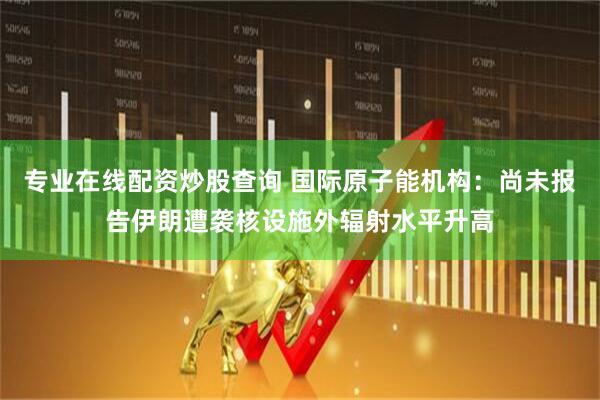 专业在线配资炒股查询 国际原子能机构：尚未报告伊朗遭袭核设施外辐射水平升高