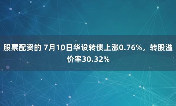 股票配资的 7月10日华设转债上涨0.76%，转股溢价率30.32%