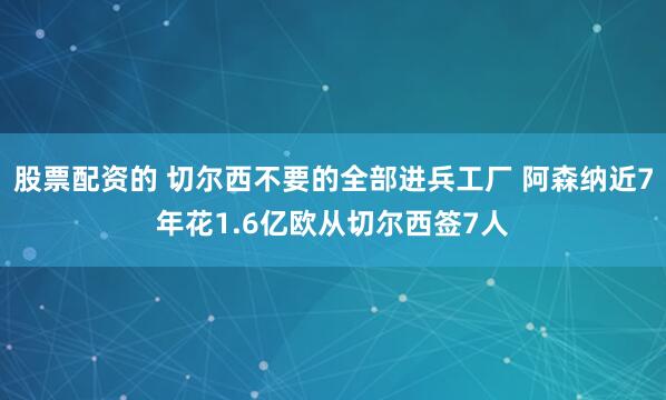 股票配资的 切尔西不要的全部进兵工厂 阿森纳近7年花1.6亿欧从切尔西签7人