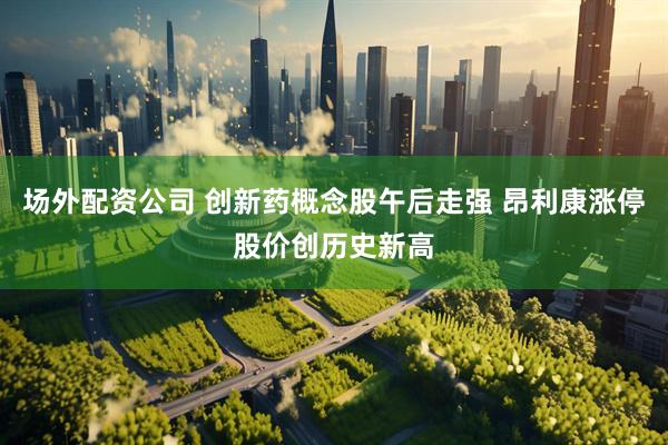 场外配资公司 创新药概念股午后走强 昂利康涨停股价创历史新高