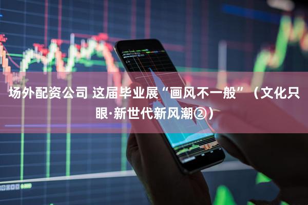 场外配资公司 这届毕业展“画风不一般”（文化只眼·新世代新风潮②）