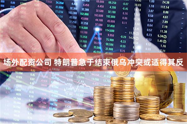 场外配资公司 特朗普急于结束俄乌冲突或适得其反