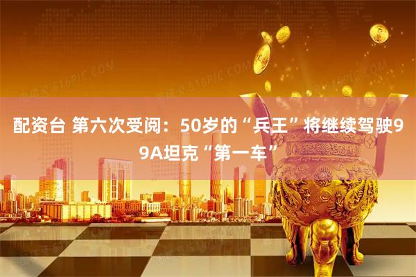 配资台 第六次受阅：50岁的“兵王”将继续驾驶99A坦克“第一车”