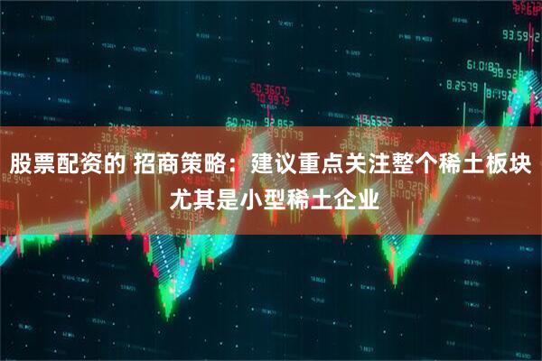 股票配资的 招商策略：建议重点关注整个稀土板块 尤其是小型稀土企业
