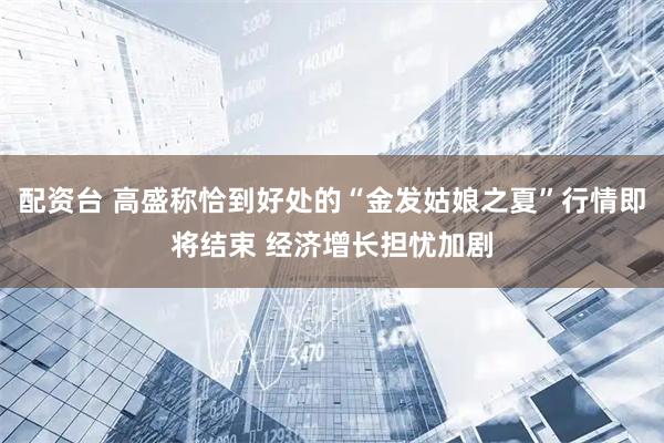 配资台 高盛称恰到好处的“金发姑娘之夏”行情即将结束 经济增长担忧加剧