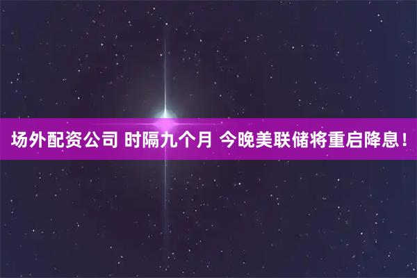场外配资公司 时隔九个月 今晚美联储将重启降息！