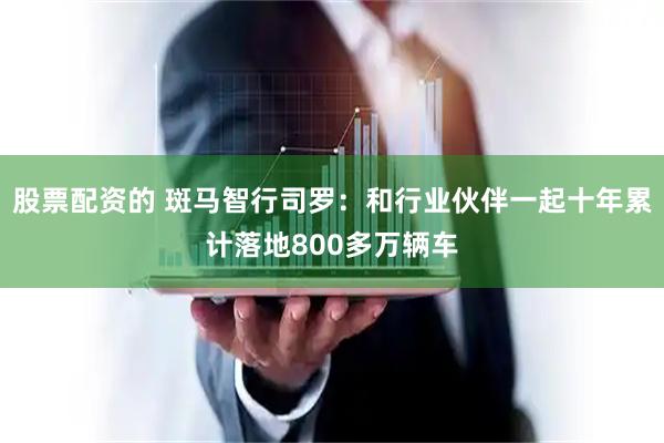 股票配资的 斑马智行司罗：和行业伙伴一起十年累计落地800多万辆车