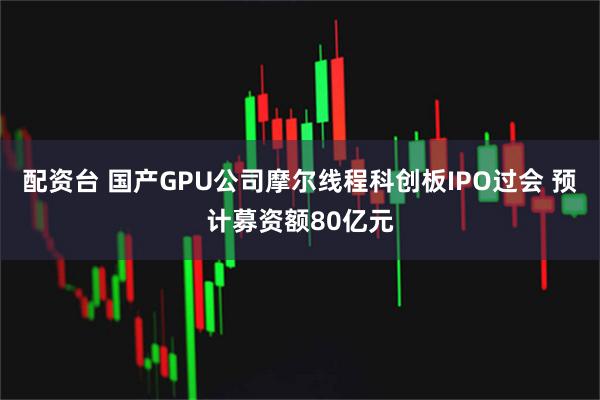 配资台 国产GPU公司摩尔线程科创板IPO过会 预计募资额80亿元