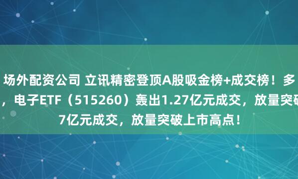 场外配资公司 立讯精密登顶A股吸金榜+成交榜!多重利好催化,电子ETF(515260)轰出1.27亿元成交,放量突破上市高点!