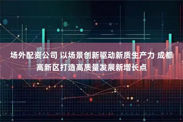 场外配资公司 以场景创新驱动新质生产力 成都高新区打造高质量发展新增长点