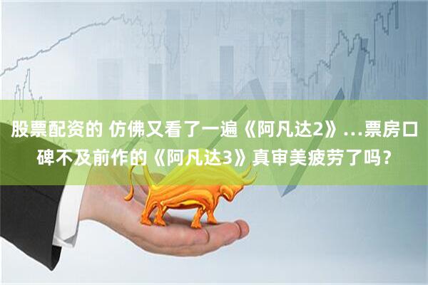 股票配资的 仿佛又看了一遍《阿凡达2》…票房口碑不及前作的《阿凡达3》真审美疲劳了吗？